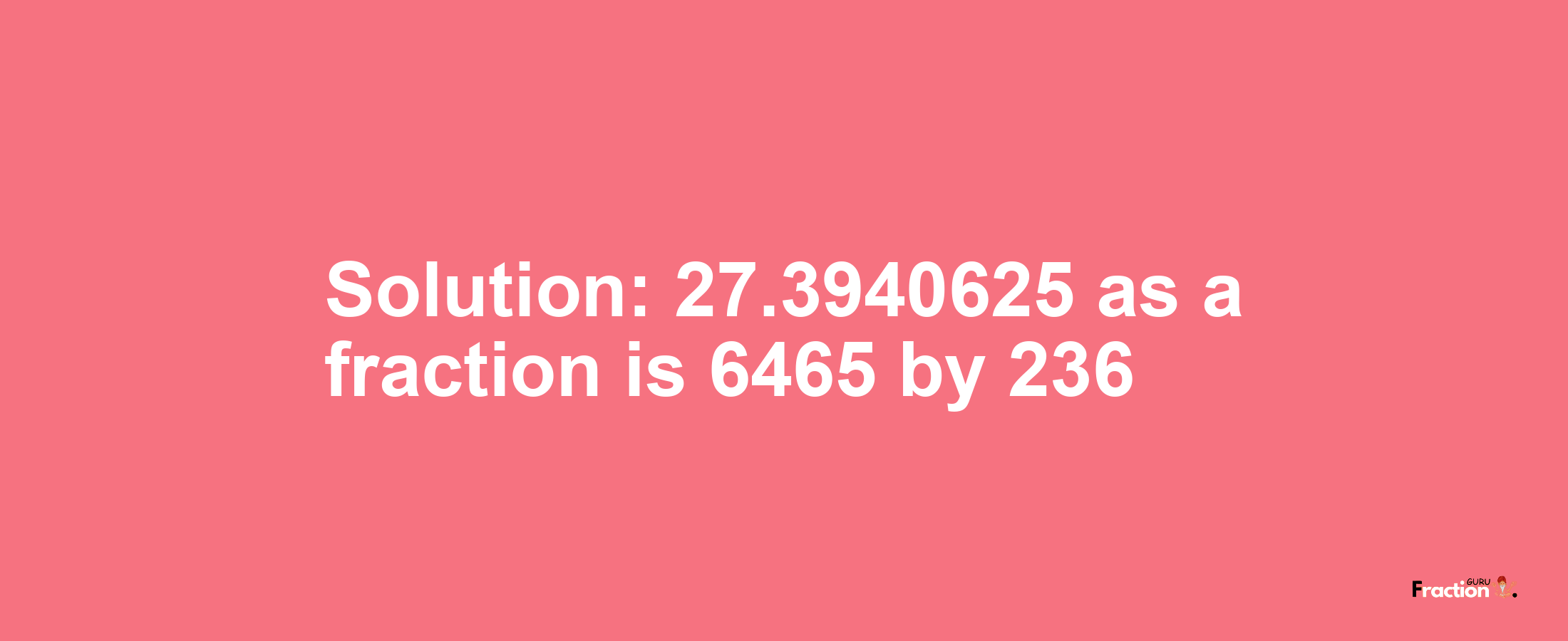 Solution:27.3940625 as a fraction is 6465/236